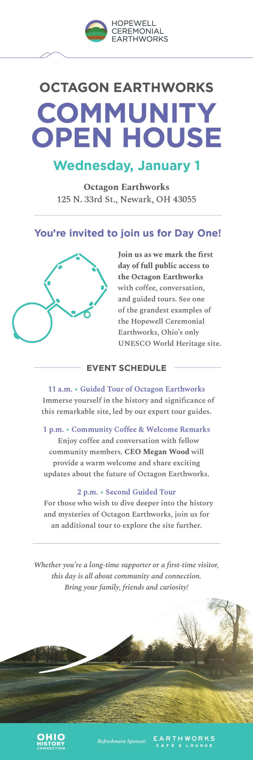 OCTAGON EARTHWORKS COMMUNITY OPEN HOUSE. Wednesday, January 1 Octagon Earthworks 125 N. 33rd St., Newark, OH 43055 You’re invited to join us for Day One! Join us as we mark the first day of full public access to the Octagon Earthworks with coffee, conversation, and guided tours. See one of the grandest examples of the Hopewell Ceremonial Earthworks, Ohio’s only UNESCO World Heritage site. EVENT SCHEDULE 11 a.m. • Guided Tour of Octagon Earthworks. Immerse yourself in the history and significance of this remarkable site, led by our expert tour guides. 1 p.m. • Community Coffee & Welcome Remarks. Enjoy coffee and conversation with fellow community members. CEO Megan Wood will provide a warm welcome and share exciting updates about the future of Octagon Earthworks. 2 p.m. • Second Guided Tour. For those who wish to dive deeper into the history and mysteries of Octagon Earthworks, join us for an additional tour to explore the site further. Whether you’re a long-time supporter or a first-time visitor, this day is all about community and connection. Bring your family, friends and curiosity! Refreshment Sponsor: Earthworks Cafe and Lounge. Ohio History Connection text logo and graphic featuring an image of Octagon Earthworks.